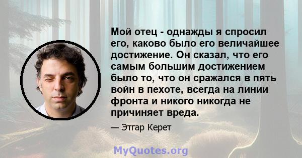 Мой отец - однажды я спросил его, каково было его величайшее достижение. Он сказал, что его самым большим достижением было то, что он сражался в пять войн в пехоте, всегда на линии фронта и никого никогда не причиняет