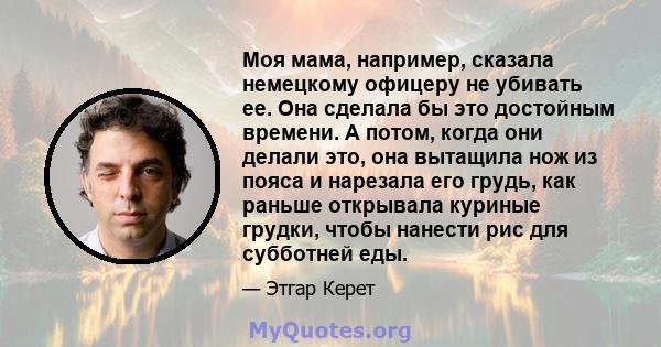 Моя мама, например, сказала немецкому офицеру не убивать ее. Она сделала бы это достойным времени. А потом, когда они делали это, она вытащила нож из пояса и нарезала его грудь, как раньше открывала куриные грудки,