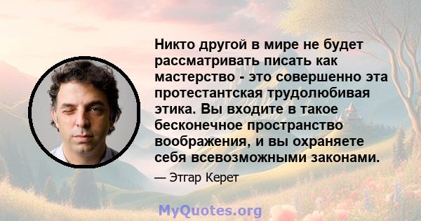 Никто другой в мире не будет рассматривать писать как мастерство - это совершенно эта протестантская трудолюбивая этика. Вы входите в такое бесконечное пространство воображения, и вы охраняете себя всевозможными