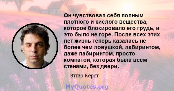 Он чувствовал себя полным плотного и кислого вещества, которое блокировало его грудь, и это было не горе. После всех этих лет жизнь теперь казалась не более чем ловушкой, лабиринтом, даже лабиринтом, просто комнатой,