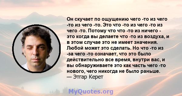 Он скучает по ощущению чего -то из чего -то из чего -то. Это что -то из чего -то из чего -то. Потому что что -то из ничего - это когда вы делаете что -то из воздуха, и в этом случае это не имеет значения. Любой может