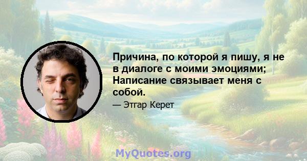 Причина, по которой я пишу, я не в диалоге с моими эмоциями; Написание связывает меня с собой.