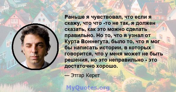 Раньше я чувствовал, что если я скажу, что что -то не так, я должен сказать, как это можно сделать правильно. Но то, что я узнал от Курта Воннегута, было то, что я мог бы написать истории, в которых говорится, что у