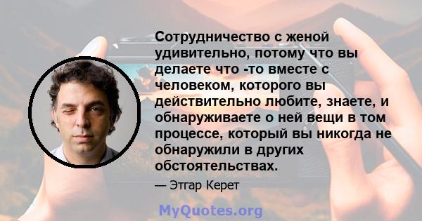 Сотрудничество с женой удивительно, потому что вы делаете что -то вместе с человеком, которого вы действительно любите, знаете, и обнаруживаете о ней вещи в том процессе, который вы никогда не обнаружили в других