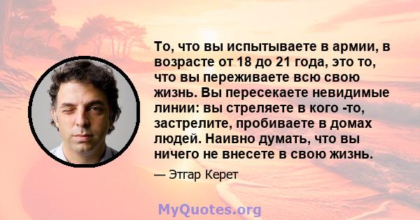 То, что вы испытываете в армии, в возрасте от 18 до 21 года, это то, что вы переживаете всю свою жизнь. Вы пересекаете невидимые линии: вы стреляете в кого -то, застрелите, пробиваете в домах людей. Наивно думать, что