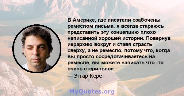 В Америке, где писатели озабочены ремеслом письма, я всегда стараюсь представить эту концепцию плохо написанной хорошей истории. Повернув иерархию вокруг и ставя страсть сверху, а не ремесло, потому что, когда вы просто 