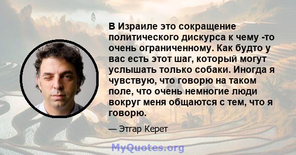 В Израиле это сокращение политического дискурса к чему -то очень ограниченному. Как будто у вас есть этот шаг, который могут услышать только собаки. Иногда я чувствую, что говорю на таком поле, что очень немногие люди