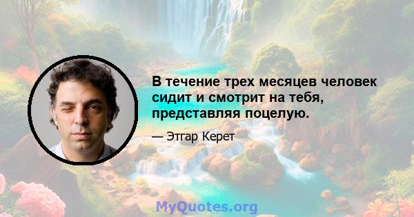 В течение трех месяцев человек сидит и смотрит на тебя, представляя поцелую.