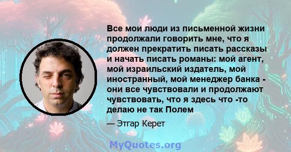 Все мои люди из письменной жизни продолжали говорить мне, что я должен прекратить писать рассказы и начать писать романы: мой агент, мой израильский издатель, мой иностранный, мой менеджер банка - они все чувствовали и