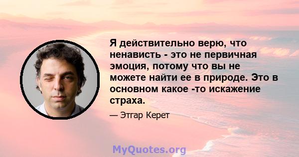 Я действительно верю, что ненависть - это не первичная эмоция, потому что вы не можете найти ее в природе. Это в основном какое -то искажение страха.