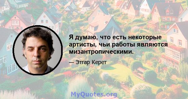 Я думаю, что есть некоторые артисты, чьи работы являются мизантропическими.