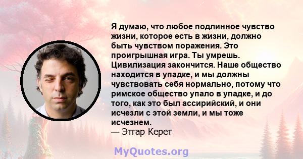 Я думаю, что любое подлинное чувство жизни, которое есть в жизни, должно быть чувством поражения. Это проигрышная игра. Ты умрешь. Цивилизация закончится. Наше общество находится в упадке, и мы должны чувствовать себя