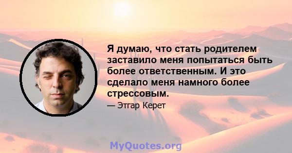 Я думаю, что стать родителем заставило меня попытаться быть более ответственным. И это сделало меня намного более стрессовым.