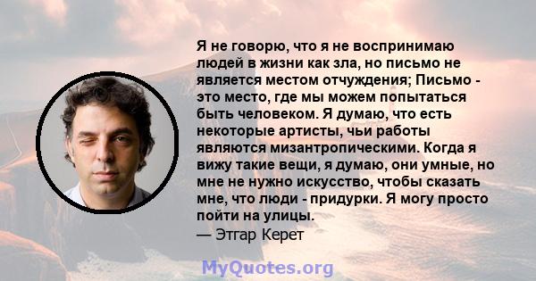 Я не говорю, что я не воспринимаю людей в жизни как зла, но письмо не является местом отчуждения; Письмо - это место, где мы можем попытаться быть человеком. Я думаю, что есть некоторые артисты, чьи работы являются