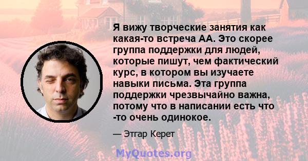 Я вижу творческие занятия как какая-то встреча АА. Это скорее группа поддержки для людей, которые пишут, чем фактический курс, в котором вы изучаете навыки письма. Эта группа поддержки чрезвычайно важна, потому что в