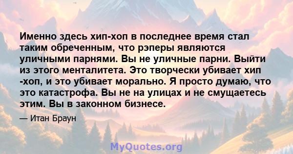 Именно здесь хип-хоп в последнее время стал таким обреченным, что рэперы являются уличными парнями. Вы не уличные парни. Выйти из этого менталитета. Это творчески убивает хип -хоп, и это убивает морально. Я просто