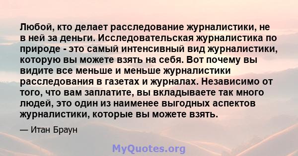 Любой, кто делает расследование журналистики, не в ней за деньги. Исследовательская журналистика по природе - это самый интенсивный вид журналистики, которую вы можете взять на себя. Вот почему вы видите все меньше и