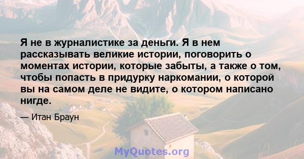 Я не в журналистике за деньги. Я в нем рассказывать великие истории, поговорить о моментах истории, которые забыты, а также о том, чтобы попасть в придурку наркомании, о которой вы на самом деле не видите, о котором