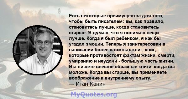 Есть некоторые преимущества для того, чтобы быть писателем: вы, как правило, становитесь лучше, когда становитесь старше. Я думаю, что я понимаю вещи лучше. Когда я был ребенком, я как бы угадал эмоции. Теперь я