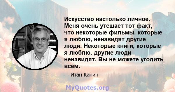 Искусство настолько личное. Меня очень утешает тот факт, что некоторые фильмы, которые я люблю, ненавидят другие люди. Некоторые книги, которые я люблю, другие люди ненавидят. Вы не можете угодить всем.