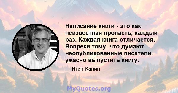 Написание книги - это как неизвестная пропасть, каждый раз. Каждая книга отличается. Вопреки тому, что думают неопубликованные писатели, ужасно выпустить книгу.