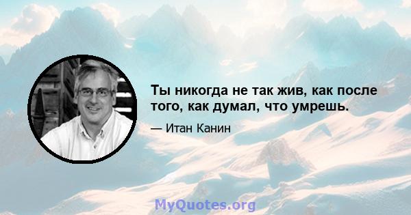 Ты никогда не так жив, как после того, как думал, что умрешь.