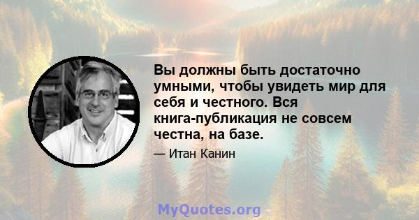 Вы должны быть достаточно умными, чтобы увидеть мир для себя и честного. Вся книга-публикация не совсем честна, на базе.