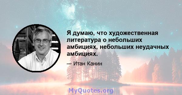 Я думаю, что художественная литература о небольших амбициях, небольших неудачных амбициях.