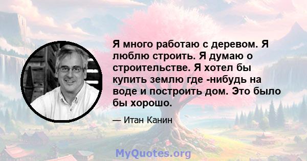 Я много работаю с деревом. Я люблю строить. Я думаю о строительстве. Я хотел бы купить землю где -нибудь на воде и построить дом. Это было бы хорошо.