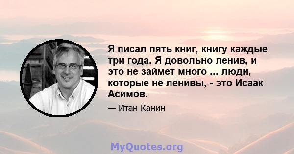 Я писал пять книг, книгу каждые три года. Я довольно ленив, и это не займет много ... люди, которые не ленивы, - это Исаак Асимов.