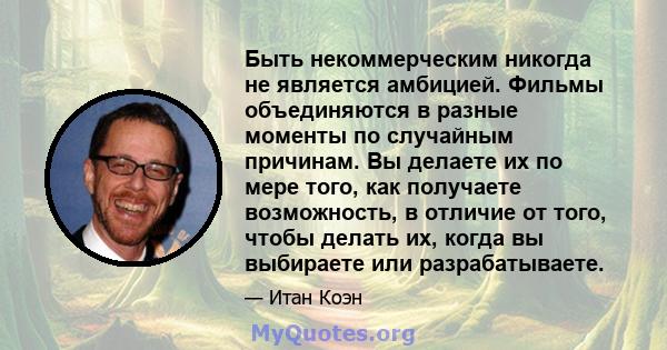 Быть некоммерческим никогда не является амбицией. Фильмы объединяются в разные моменты по случайным причинам. Вы делаете их по мере того, как получаете возможность, в отличие от того, чтобы делать их, когда вы выбираете 