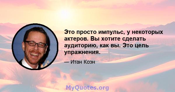 Это просто импульс, у некоторых актеров. Вы хотите сделать аудиторию, как вы. Это цель упражнения.