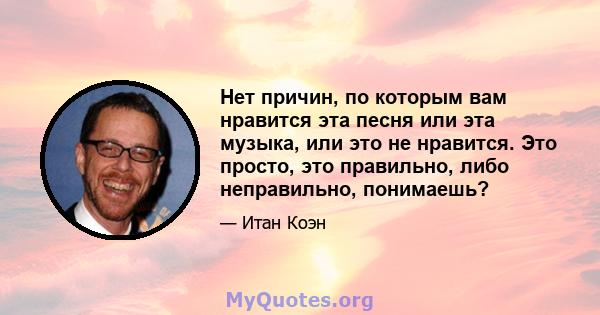 Нет причин, по которым вам нравится эта песня или эта музыка, или это не нравится. Это просто, это правильно, либо неправильно, понимаешь?