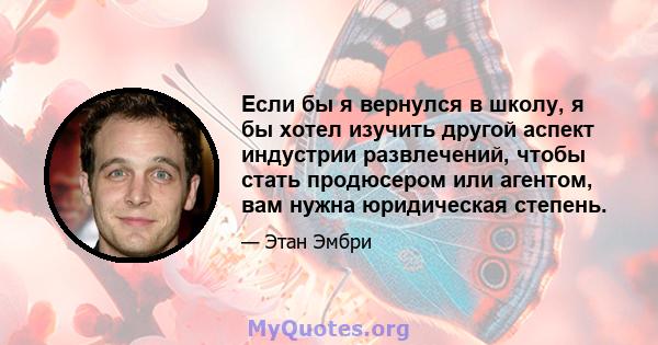 Если бы я вернулся в школу, я бы хотел изучить другой аспект индустрии развлечений, чтобы стать продюсером или агентом, вам нужна юридическая степень.