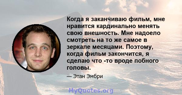 Когда я заканчиваю фильм, мне нравится кардинально менять свою внешность. Мне надоело смотреть на то же самое в зеркале месяцами. Поэтому, когда фильм закончится, я сделаю что -то вроде побного головы.