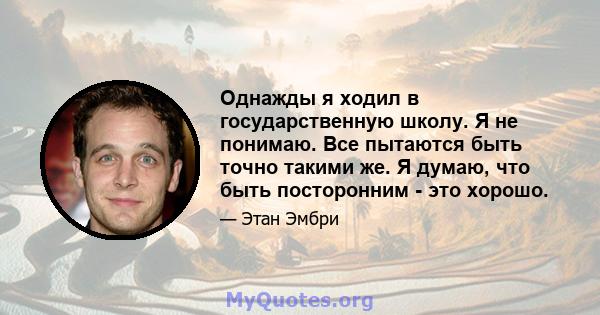 Однажды я ходил в государственную школу. Я не понимаю. Все пытаются быть точно такими же. Я думаю, что быть посторонним - это хорошо.