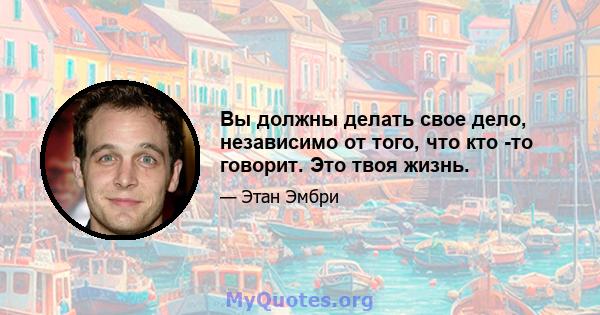 Вы должны делать свое дело, независимо от того, что кто -то говорит. Это твоя жизнь.