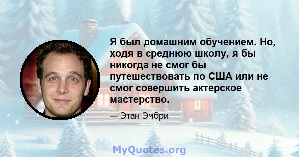 Я был домашним обучением. Но, ходя в среднюю школу, я бы никогда не смог бы путешествовать по США или не смог совершить актерское мастерство.