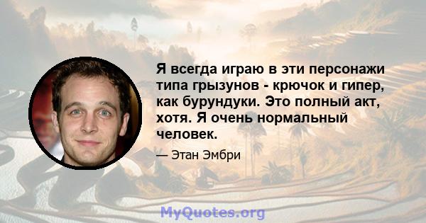 Я всегда играю в эти персонажи типа грызунов - крючок и гипер, как бурундуки. Это полный акт, хотя. Я очень нормальный человек.