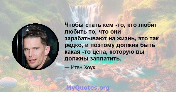 Чтобы стать кем -то, кто любит любить то, что они зарабатывают на жизнь, это так редко, и поэтому должна быть какая -то цена, которую вы должны заплатить.