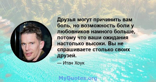 Друзья могут причинить вам боль, но возможность боли у любовников намного больше, потому что ваши ожидания настолько высоки. Вы не спрашиваете столько своих друзей.