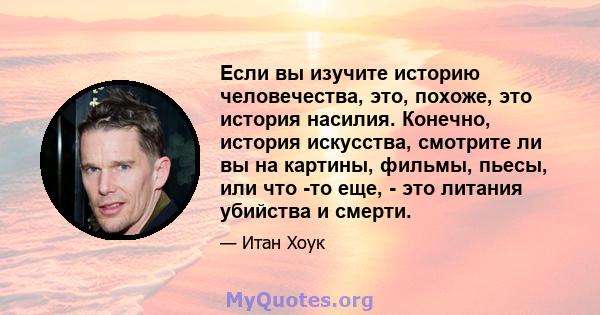 Если вы изучите историю человечества, это, похоже, это история насилия. Конечно, история искусства, смотрите ли вы на картины, фильмы, пьесы, или что -то еще, - это литания убийства и смерти.