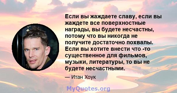 Если вы жаждаете славу, если вы жаждете все поверхностные награды, вы будете несчастны, потому что вы никогда не получите достаточно похвалы. Если вы хотите внести что -то существенное для фильмов, музыки, литературы,