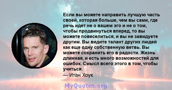 Если вы можете направить лучшую часть своей, которая больше, чем вы сами, где речь идет не о вашем эго и не о том, чтобы продвинуться вперед, то вы можете повеселиться, и вы не завидуете другим. Вы видите талант других