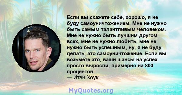 Если вы скажете себе, хорошо, я не буду самоуничтожением. Мне не нужно быть самым талантливым человеком. Мне не нужно быть лучшим другом всех, мне не нужно любить, мне не нужно быть успешным, ну, я не буду делать, это