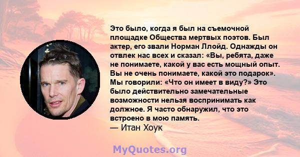 Это было, когда я был на съемочной площадке Общества мертвых поэтов. Был актер, его звали Норман Ллойд. Однажды он отвлек нас всех и сказал: «Вы, ребята, даже не понимаете, какой у вас есть мощный опыт. Вы не очень