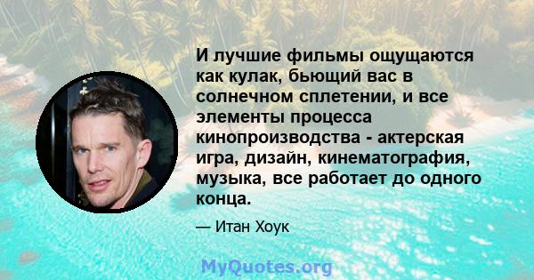 И лучшие фильмы ощущаются как кулак, бьющий вас в солнечном сплетении, и все элементы процесса кинопроизводства - актерская игра, дизайн, кинематография, музыка, все работает до одного конца.