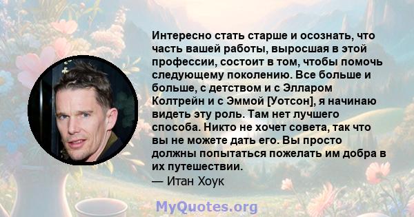 Интересно стать старше и осознать, что часть вашей работы, выросшая в этой профессии, состоит в том, чтобы помочь следующему поколению. Все больше и больше, с детством и с Элларом Колтрейн и с Эммой [Уотсон], я начинаю