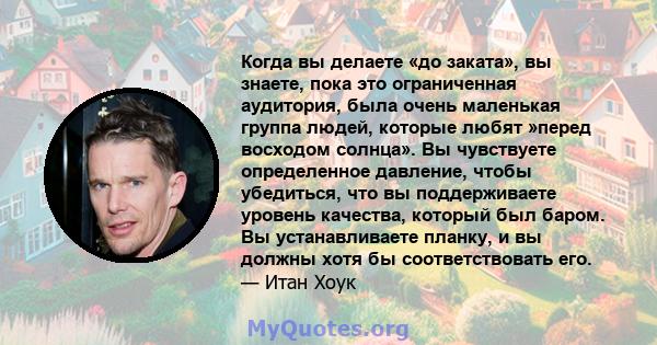 Когда вы делаете «до заката», вы знаете, пока это ограниченная аудитория, была очень маленькая группа людей, которые любят »перед восходом солнца». Вы чувствуете определенное давление, чтобы убедиться, что вы