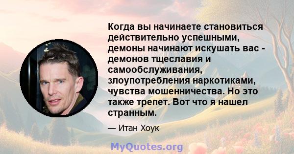 Когда вы начинаете становиться действительно успешными, демоны начинают искушать вас - демонов тщеславия и самообслуживания, злоупотребления наркотиками, чувства мошенничества. Но это также трепет. Вот что я нашел